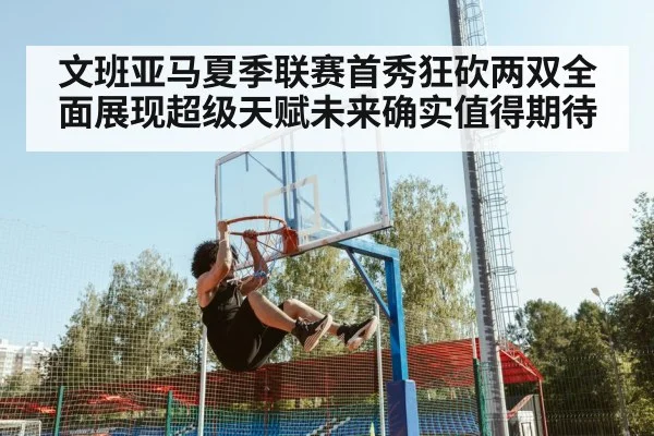 文班亚马夏季联赛首秀狂砍两双全面展现超级天赋未来确实值得期待