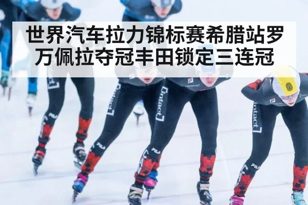 世界汽车拉力锦标赛希腊站罗万佩拉夺冠丰田锁定三连冠